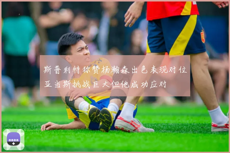 斯普利特称赞杨瀚森出色表现对位亚当斯挑战巨大但他成功应对