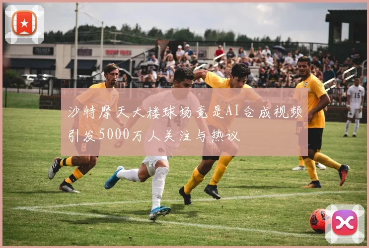 沙特摩天大楼球场竟是AI合成视频引发5000万人关注与热议
