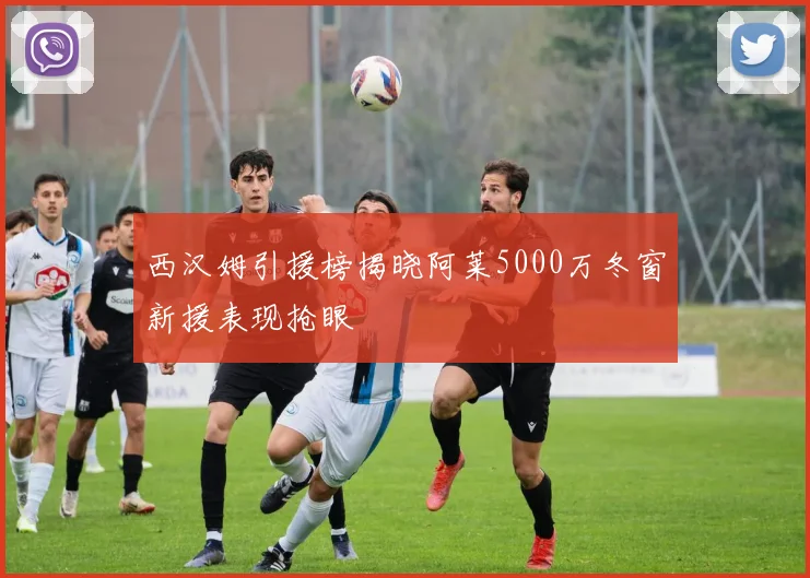 西汉姆引援榜揭晓阿莱5000万冬窗新援表现抢眼