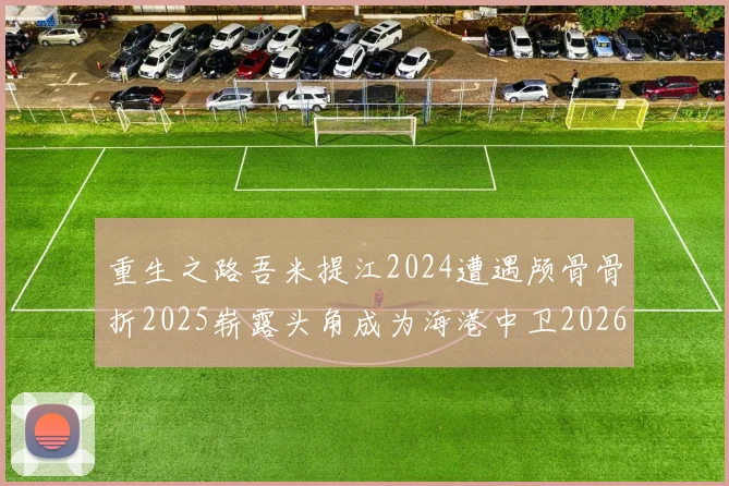 重生之路吾米提江2024遭遇颅骨骨折2025崭露头角成为海港中卫2026冲击U23冠军