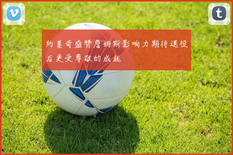 约基奇盛赞詹姆斯影响力期待退役后更受尊敬的成就