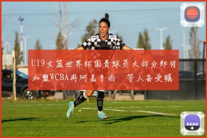 U19女篮世界杯国青球员大部分即将加盟WCBA冉珂嘉李雨汧等人备受瞩目