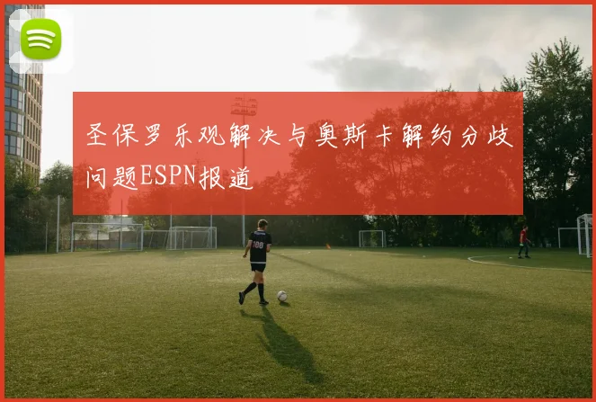 圣保罗乐观解决与奥斯卡解约分歧问题ESPN报道