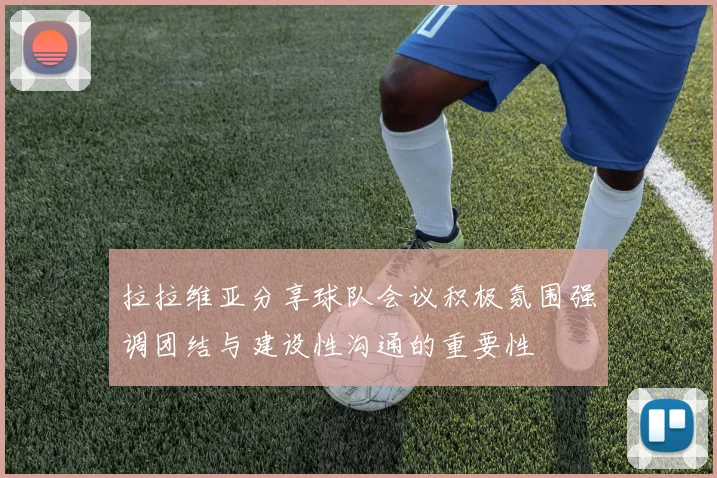 拉拉维亚分享球队会议积极氛围强调团结与建设性沟通的重要性