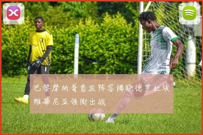 巴黎摩纳哥首发阵容揭晓德罗杜埃维蒂尼亚领衔出战