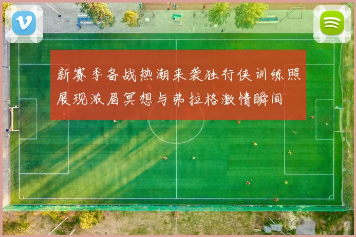 新赛季备战热潮来袭独行侠训练照展现浓眉冥想与弗拉格激情瞬间