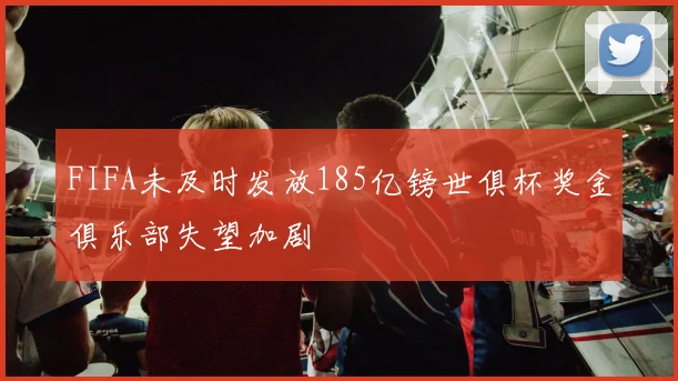 FIFA未及时发放185亿镑世俱杯奖金俱乐部失望加剧