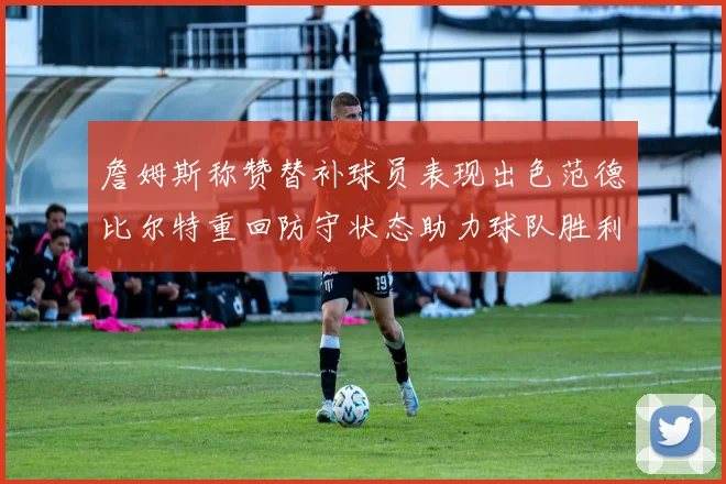 詹姆斯称赞替补球员表现出色范德比尔特重回防守状态助力球队胜利