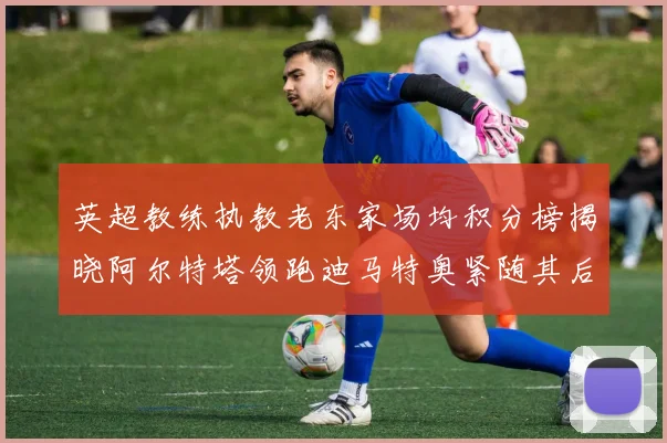 英超教练执教老东家场均积分榜揭晓阿尔特塔领跑迪马特奥紧随其后