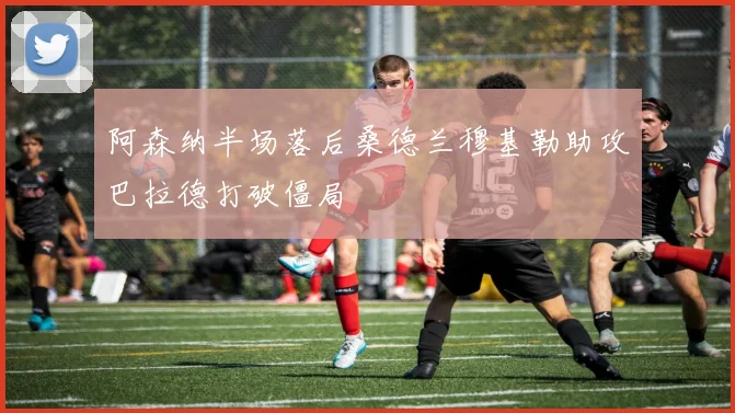 阿森纳半场落后桑德兰穆基勒助攻巴拉德打破僵局
