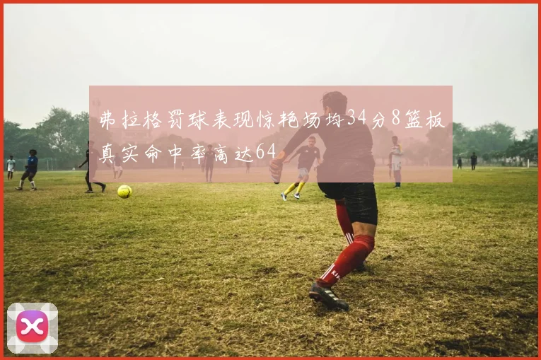 弗拉格罚球表现惊艳场均34分8篮板真实命中率高达64