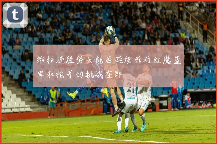 维拉连胜势头能否延续面对红魔蓝军和枪手的挑战在即