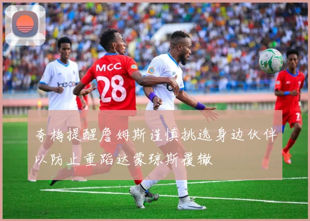 夸梅提醒詹姆斯谨慎挑选身边伙伴以防止重蹈达蒙琼斯覆辙