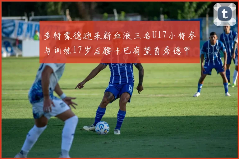 多特蒙德迎来新血液三名U17小将参与训练17岁后腰卡巴有望首秀德甲