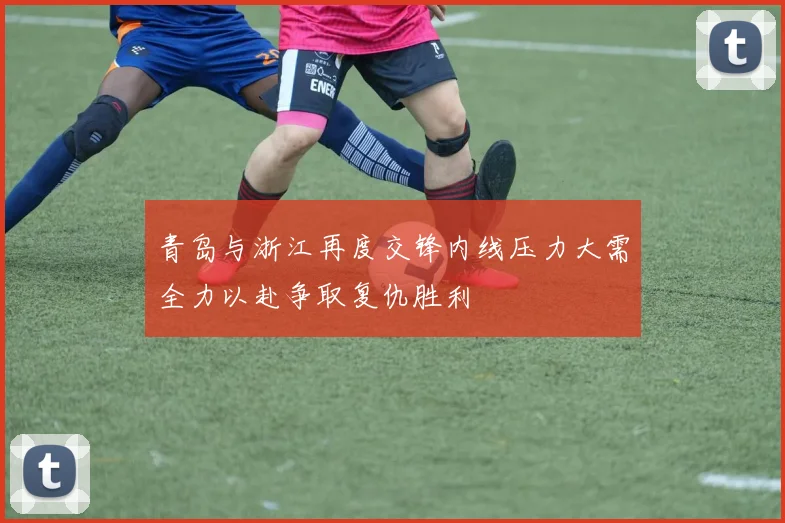 青岛与浙江再度交锋内线压力大需全力以赴争取复仇胜利