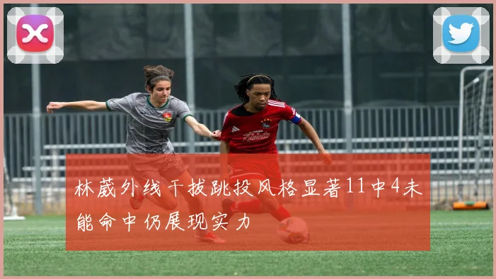 林葳外线干拔跳投风格显著11中4未能命中仍展现实力