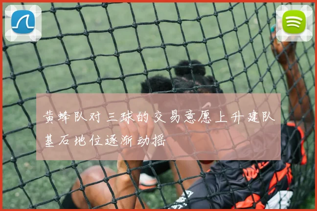 黄蜂队对三球的交易意愿上升建队基石地位逐渐动摇