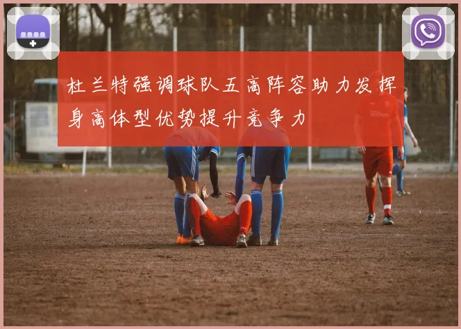 杜兰特强调球队五高阵容助力发挥身高体型优势提升竞争力