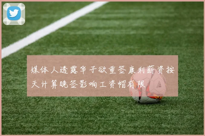 媒体人透露华子欲重签康利薪资按天计算晚签影响工资帽有限