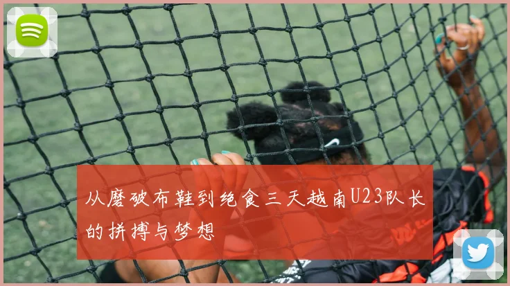 从磨破布鞋到绝食三天越南U23队长的拼搏与梦想