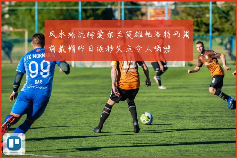 风水轮流转爱尔兰英雄帕洛特两周前戴帽昨日读秒失点令人唏嘘
