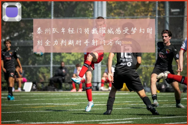 泰州队年轻门将戴曜城感受梦幻时刻全力判断对手射门方向