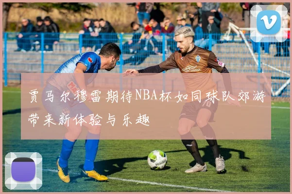 贾马尔穆雷期待NBA杯如同球队郊游带来新体验与乐趣