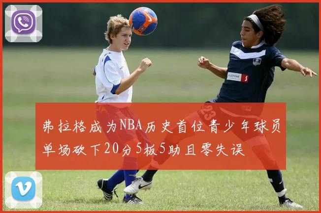弗拉格成为NBA历史首位青少年球员单场砍下20分5板5助且零失误