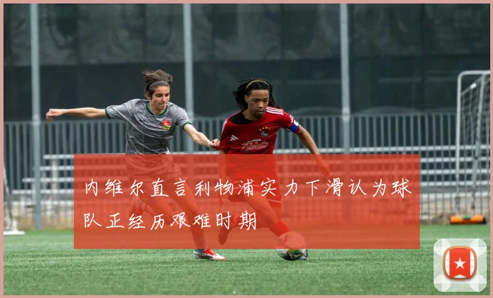 内维尔直言利物浦实力下滑认为球队正经历艰难时期