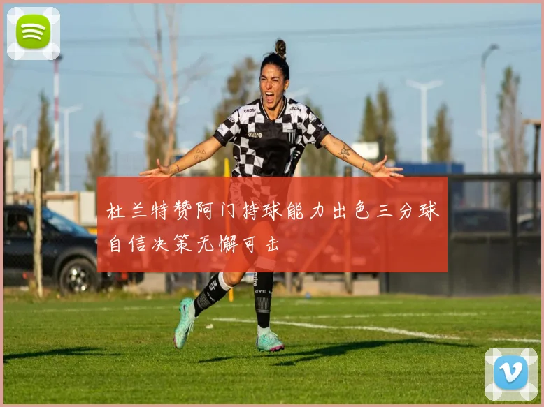 杜兰特赞阿门持球能力出色三分球自信决策无懈可击