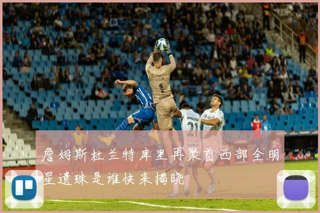 詹姆斯杜兰特库里再聚首西部全明星遗珠是谁快来揭晓