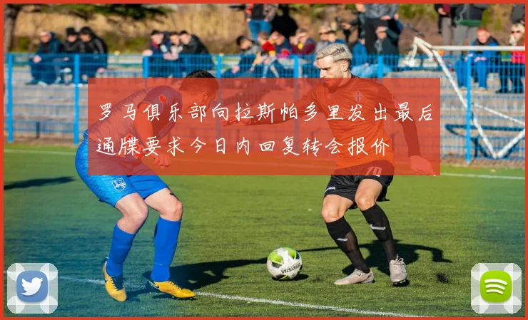 罗马俱乐部向拉斯帕多里发出最后通牒要求今日内回复转会报价