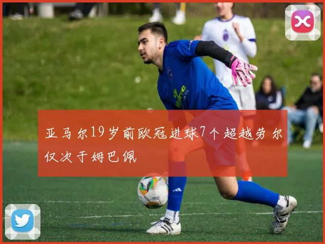 亚马尔19岁前欧冠进球7个超越劳尔仅次于姆巴佩