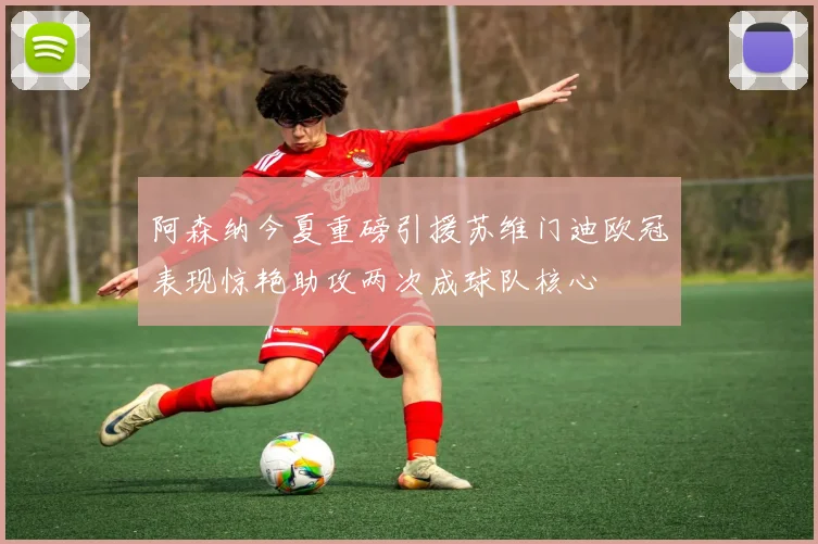 阿森纳今夏重磅引援苏维门迪欧冠表现惊艳助攻两次成球队核心