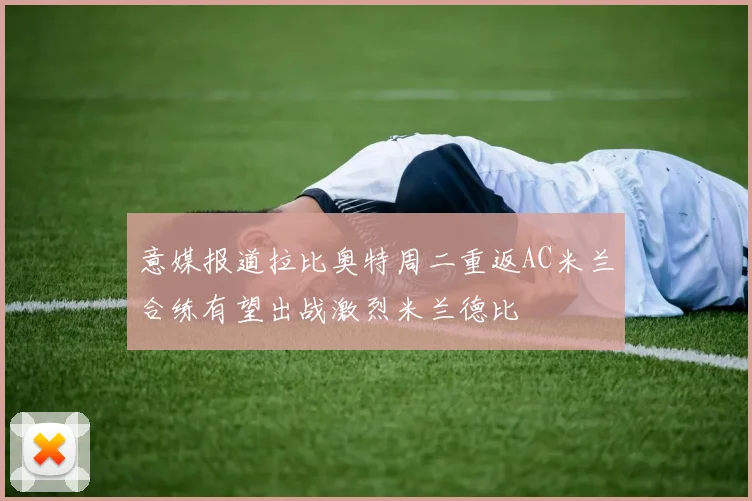 意媒报道拉比奥特周二重返AC米兰合练有望出战激烈米兰德比