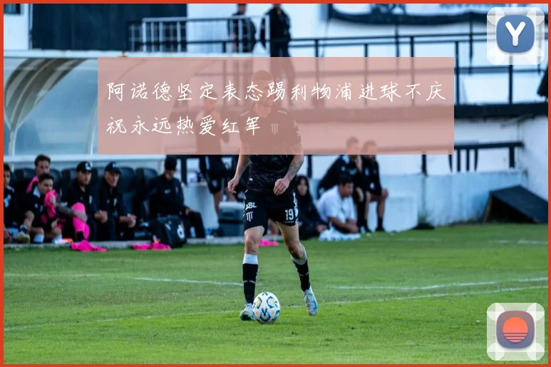 阿诺德坚定表态踢利物浦进球不庆祝永远热爱红军