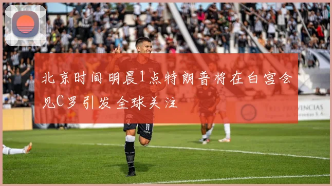 北京时间明晨1点特朗普将在白宫会见C罗引发全球关注