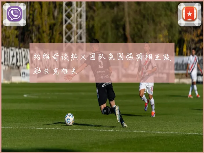 约维奇谈热火团队氛围强调相互鼓励共克难关
