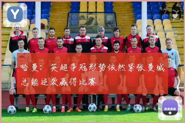 哈曼：英超争冠形势依然紧张曼城总能逆袭赢得比赛