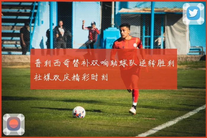 普利西奇替补双响助球队逆转胜利社媒欢庆精彩时刻