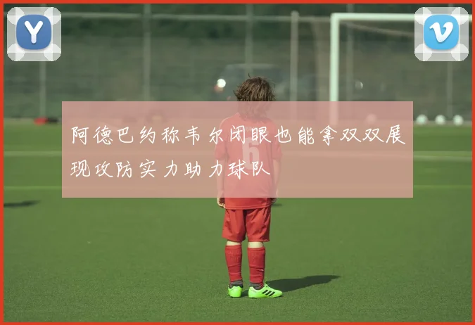 阿德巴约称韦尔闭眼也能拿双双展现攻防实力助力球队