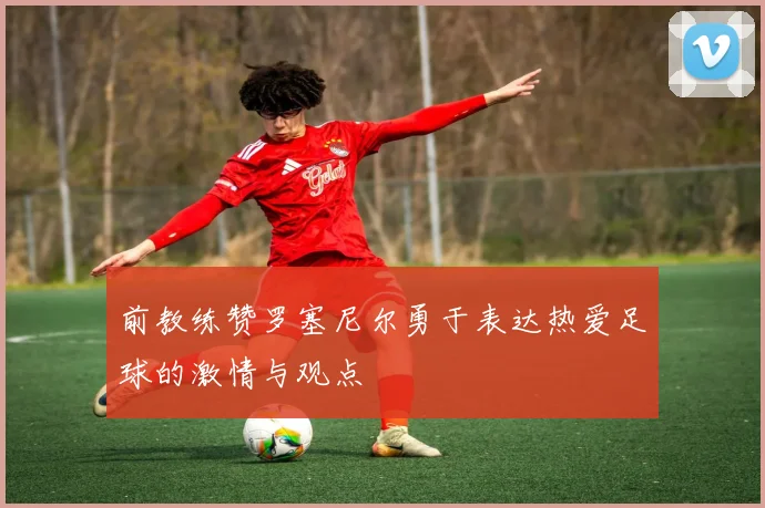 前教练赞罗塞尼尔勇于表达热爱足球的激情与观点