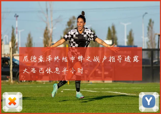 尼德豪泽终结中锋之战卢指导透露大洛已休息半小时