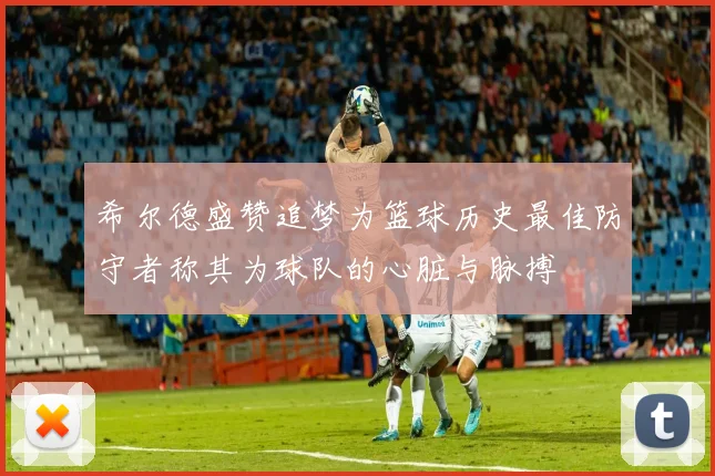 希尔德盛赞追梦为篮球历史最佳防守者称其为球队的心脏与脉搏