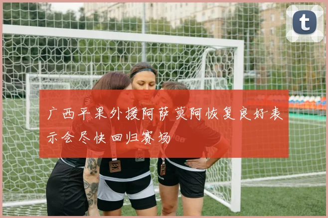 广西平果外援阿萨莫阿恢复良好表示会尽快回归赛场