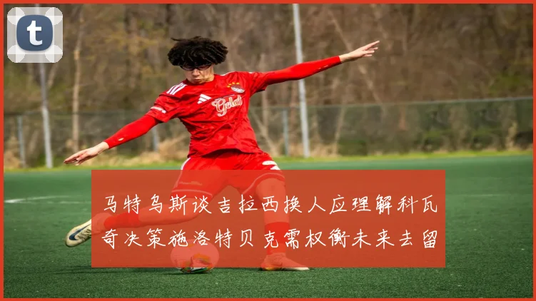 马特乌斯谈吉拉西换人应理解科瓦奇决策施洛特贝克需权衡未来去留