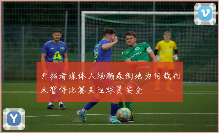 开拓者媒体人杨瀚森倒地为何裁判未暂停比赛关注球员安全