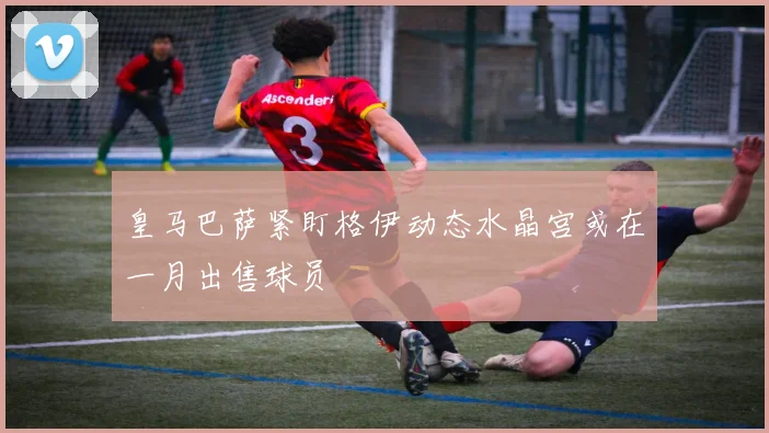 皇马巴萨紧盯格伊动态水晶宫或在一月出售球员