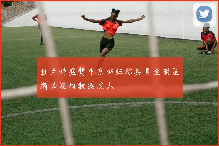 杜兰特盛赞申京回归称其具全明星潜力场均数据惊人