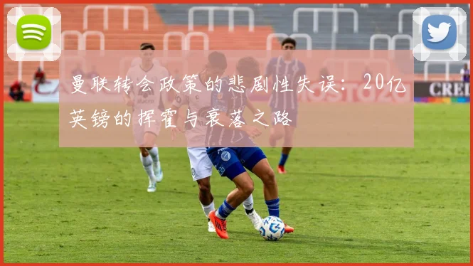 曼联转会政策的悲剧性失误：20亿英镑的挥霍与衰落之路